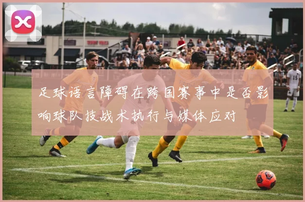 足球语言障碍在跨国赛事中是否影响球队技战术执行与媒体应对