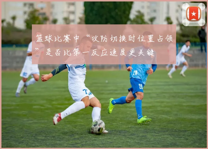 篮球比赛中“攻防切换时位置占领”是否比第一反应速度更关键