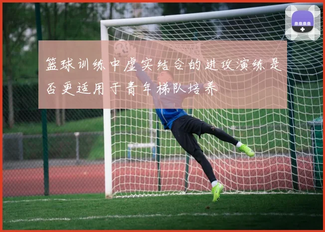 篮球训练中虚实结合的进攻演练是否更适用于青年梯队培养