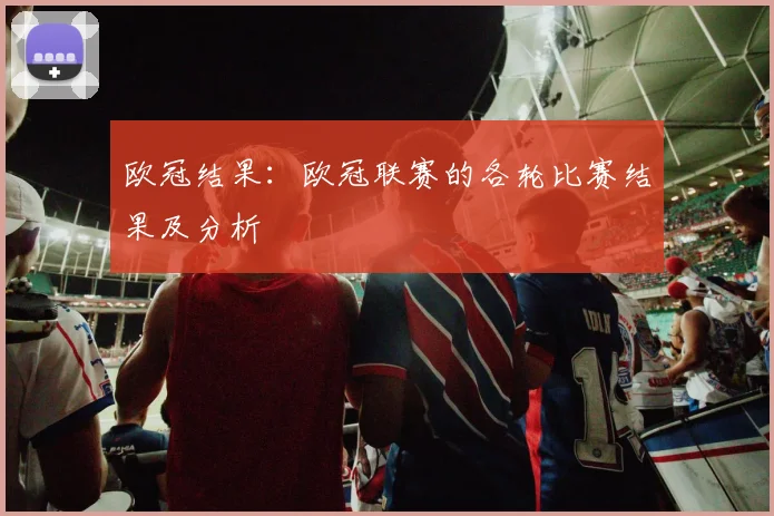 欧冠结果：欧冠联赛的各轮比赛结果及分析