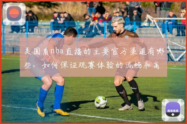 美国看nba直播的主要官方渠道有哪些，如何保证观赛体验的流畅和高清